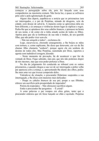 Mil Ilustrações Selecionadas 283
começou a perseguição sobre ela, pois foi lançada com seus
companheiros na masmorra comum. Não havia luz, e quase se asfixiava
pelo calor e pela aglomeração de gente.
Alguns dias depois, espalhou-se a notícia que os prisioneiros iam
ser interrogados, e o pai de Perpétua, minado de desgosto, veio da
cidade, com desejo de salvá-la. A maneira como se aproximou dela era
bem diferente, e as ameaças e violências deram lugar às súplicas e rogos.
Pediu-lhe que se apiedasse dos seus cabelos brancos, e pensasse na honra
de seu nome, e de como ele a tinha amado acima de todos os filhos.
Apelou para que ela se lembrasse de sua mãe e irmãos, de seu querido
filho, que não podia viver sem ela.
– Não nos aniquile a todos! – exclamou ele.
Logo, encurvou-se, chorando amargamente, e lhe beijou as mãos
com ternura, e, como suplicante, lhe disse que doravante, em vez de lhe
chamar filha chamaria "senhora", porque agora ela era senhora do
destino de todos eles. Mas Perpétua, sustentada por Deus, suportou a
agonia com inabalável coragem, dizendo:
– Neste momento de provação, há de acontecer o que for da
vontade de Deus. Fique sabendo, meu pai, que nós não podemos dispor
de nós mesmos, mas que esse poder pertence a Deus.
No dia do julgamento foi conduzida ao tribunal com os outros
prisioneiros, e quando chegou a sua vez de ser interrogada o pobre velho
pai apareceu com a criança, e, apresentando-lhe diante dos olhos, pediu-
lhe mais uma vez que tivesse compaixão deles.
Valendo-se da situação, o procurador Hidariano suspendeu a sua
interrogação, e lhe disse com maneiras mais delicadas:
– Poupe os cabelos brancos de seu pai; poupe o seu filhinho;
oferece um sacrifício pela prosperidade do imperador!
Porém ela respondeu: – Não oferecerei sacrifício algum.
Então o procurador lhe perguntou: – É cristã?
A estas palavras o pai rompeu em altos gritos, tanto que o
procurador ordenou que ele fosse lançado ao chão e açoitado. Perpetua
 