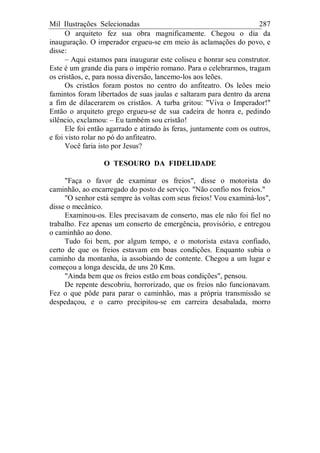 Mil Ilustrações Selecionadas 287
O arquiteto fez sua obra magnificamente. Chegou o dia da
inauguração. O imperador ergueu-se em meio às aclamações do povo, e
disse:
– Aqui estamos para inaugurar este coliseu e honrar seu construtor.
Este é um grande dia para o império romano. Para o celebrarmos, tragam
os cristãos, e, para nossa diversão, lancemo-los aos leões.
Os cristãos foram postos no centro do anfiteatro. Os leões meio
famintos foram libertados de suas jaulas e saltaram para dentro da arena
a fim de dilacerarem os cristãos. A turba gritou: "Viva o Imperador!"
Então o arquiteto grego ergueu-se de sua cadeira de honra e, pedindo
silêncio, exclamou: – Eu também sou cristão!
Ele foi então agarrado e atirado às feras, juntamente com os outros,
e foi visto rolar no pó do anfiteatro.
Você faria isto por Jesus?
O TESOURO DA FIDELIDADE
"Faça o favor de examinar os freios", disse o motorista do
caminhão, ao encarregado do posto de serviço. "Não confio nos freios."
"O senhor está sempre às voltas com seus freios! Vou examiná-los",
disse o mecânico.
Examinou-os. Eles precisavam de conserto, mas ele não foi fiel no
trabalho. Fez apenas um conserto de emergência, provisório, e entregou
o caminhão ao dono.
Tudo foi bem, por algum tempo, e o motorista estava confiado,
certo de que os freios estavam em boas condições. Enquanto subia o
caminho da montanha, ia assobiando de contente. Chegou a um lugar e
começou a longa descida, de uns 20 Kms.
"Ainda bem que os freios estão em boas condições", pensou.
De repente descobriu, horrorizado, que os freios não funcionavam.
Fez o que pôde para parar o caminhão, mas a própria transmissão se
despedaçou, e o carro precipitou-se em carreira desabalada, morro
 