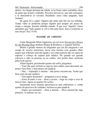 Mil Ilustrações Selecionadas 288
abaixo. Ao chegar próximo da cidade, ia na frente outro caminhão, cheio
de gente que ia para o trabalho. Procurou desviar-se, mas não conseguiu,
e se chocaram-se os veículos. Resultado: cinco vidas apagadas, num
instante!
De quem foi a culpa? Alguém não tinha sido fiel em seu trabalho.
Tantas vidas se perderam porque alguém quis poupar um pouco de
tempo e energia, fazendo trabalho matado. É que esse "alguém" nunca
aprendera que "tudo quanto te vier à mão para fazer, faze-o conforme as
tuas forças" (Ecl. 9:10).
MAOMÉ OU CRISTO?
Conta Margarida White Eggleston, em seu livro Seventy-five Stories
for the Worship Hour (Editora Harper & Brothers), a seguinte história:
Dentre o grande número de refugiados que um dia chegaram a um
campo de socorro americano, havia uma menina com grandes olhos
negros que refletiam uma dor aguda e seu corpo parecia não ser capaz de
suportar o esforço de esperar pelo médico. De quando em quando
colocava a mão ao pescoço ou ao ombro, sem porém dizer nenhuma
palavra de queixa.
Afinal alguém, percebendo quanto ela sofria, perguntou:
– Você não quer reclinar-se aqui ao meu ombro, para descansar um
pouco? Sou forte, e terei prazer em ajudá-la.
– Não, – respondeu a menina – não posso encostar-me. Tenho que
ficar ereta até que melhore.
– Tem algum ferimento? – perguntou a nova amiga.
– Estou levando à cruz – disse a jovem – trago no corpo a cruz de
Jesus Cristo. Agora sei quanto Ele sofreu.
Justamente nesse instante aproximou-se uma enfermeira, e, vendo
quanto ela precisava de cuidados, inclinou-se para ajudá-la.
– Espere um momento! – disse a menina. – Devo mostrar-lhe algo
primeiro. A senhora vai ver...
 