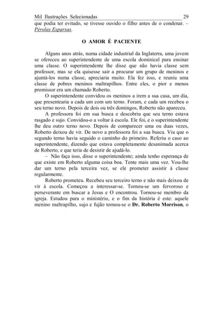 Mil Ilustrações Selecionadas 29
que podia ter evitado, se tivesse ouvido o filho antes de o condenar. –
Pérolas Esparsas.
O AMOR É PACIENTE
Alguns anos atrás, numa cidade industrial da Inglaterra, uma jovem
se ofereceu ao superintendente de uma escola dominical para ensinar
uma classe. O superintendente lhe disse que não havia classe sem
professor, mas se ela quisesse sair a procurar um grupo de meninos e
ajuntá-los numa classe, apreciaria muito. Ela fez isso, e reuniu uma
classe de pobres meninos maltrapilhos. Entre eles, o pior e menos
promissor era um chamado Roberto.
O superintendente convidou os meninos a irem a sua casa, um dia,
que presentearia a cada um com um terno. Foram, e cada um recebeu o
seu terno novo. Depois de dois ou três domingos, Roberto não apareceu.
A professora foi em sua busca e descobriu que seu terno estava
rasgado e sujo. Convidou-o a voltar à escola. Ele foi, e o superintendente
lhe deu outro terno novo. Depois de comparecer uma ou duas vezes,
Roberto deixou de vir. De novo a professora foi a sua busca. Viu que o
segundo terno havia seguido o caminho do primeiro. Referiu o caso ao
superintendente, dizendo que estava completamente desanimada acerca
de Roberto, e que teria de desistir de ajudá-lo.
– Não faça isso, disse o superintendente; ainda tenho esperança de
que existe em Roberto alguma coisa boa. Tente mais uma vez. Vou-lhe
dar um terno pela terceira vez, se ele prometer assistir à classe
regularmente.
Roberto prometeu. Recebeu seu terceiro terno e não mais deixou de
vir à escola. Começou a interessar-se. Tornou-se um fervoroso e
perseverante em buscar a Jesus e O encontrou. Tornou-se membro da
igreja. Estudou para o ministério, e o fim da história é este: aquele
menino maltrapilho, sujo e fujão tornou-se o Dr. Roberto Morrison, o
 