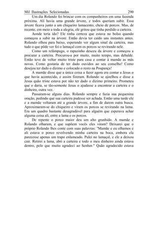 Mil Ilustrações Selecionadas 290
Um dia Rolando foi brincar com os companheiros em uma fazenda
próxima. Ali havia uma grande árvore, e todos queriam subir. Essa
árvore ficava junto a um chiqueiro lamacento, cheio de porcos. Mas, de
recente, em meio a toda a alegria, ele gritou que tinha perdido a carteira.
Aonde teria ido? Ele tinha certeza que estava no bolso quando
começou a subir na árvore. Então devia ter caído uns instantes antes.
Rolando olhou para baixo, esperando ver algum sinal da carteira, mas
tudo o que pôde ver foi o lamaçal com os porcos se revirando nele.
Como um relâmpago, o rapazinho desceu da árvore e começou a
procurar a carteira. Procurou-a por muito, muito tempo, mas debalde.
Então teve de voltar muito triste para casa e contar à mamãe as más
novas. Como gostaria de ter dado ouvidos ao seu conselho! Como
desejou ter dado o dízimo e colocado o resto na Poupança!
A mamãe disse que a única coisa a fazer agora era contar a Jesus o
que havia acontecido, e assim fizeram. Rolando se ajoelhou e disse a
Jesus quão triste estava por não ter dado o dízimo primeiro. Prometeu
que o daria, se tão-somente Jesus o ajudasse a encontrar a carteira e o
dinheiro, outra vez.
Passaram-se alguns dias. Rolando sempre e fazia sua pequenina
oração, pedindo que sua carteira pudesse ser achada. Então uma tarde ele
e a mamãe voltaram até a grande árvore, a fim de darem outra busca.
Aproximaram-se do chiqueiro e viram os porcos se revirando na lama.
Era um quadro bastante desagradável para alguém que esperava achar
alguma coisa ali, entre a lama e os porcos.
De repente o porco maior deu um alto grunhido. A mamãe e
Rolando olharam, e que supõem vocês eles viram? Deixarei que o
próprio Rolando lhes conte com suas palavras: "Mamãe e eu olhamos e
ali estava o porco revolvendo minha carteira na boca, embora ela
parecesse apenas um trapo enlameado. Pulei no lamaçal, e ele a deixou
cair. Retirei a lama, abri a carteira e todo o meu dinheiro ainda estava
dentro, pelo que muito agradeci ao Senhor." Quão agradecido estava
 
