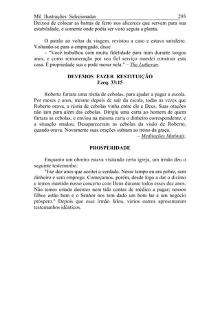 Mil Ilustrações Selecionadas 293
Deixou de colocar as barras de ferro nos alicerces que servem para sua
estabilidade, e somente onde podia ser visto seguia a planta.
O patrão ao voltar da viagem, revistou a caso e estava satisfeito.
Voltando-se para o empregado, disse
– "Você trabalhou com muita fidelidade para mim durante longos
anos, e como remuneração por seu fiel serviço mandei construir esta
casa. É propriedade sua e pode morar nela." – The Lutheran.
DEVEMOS FAZER RESTITUIÇÃO
Ezeq. 33:15
Roberto furtara uma réstia de cebolas, para ajudar a pagar a escola.
Por meses e anos, mesmo depois de sair da escola, todas as vezes que
Roberto orava, a réstia de cebolas vinha entre ele e Deus. Suas orações
não iam para além das cebolas. Dirigiu uma carta ao homem de quem
furtara as cebolas, e enviou na mesma carta o dinheiro correspondente, e
a situação mudou. Desapareceram as cebolas da visão de Roberto,
quando orava. Novamente suas orações subiam ao trono da graça.
– Meditações Matinais.
PROSPERIDADE
Enquanto um obreiro estava visitando certa igreja, um irmão deu o
seguinte testemunho:
"Faz dez anos que aceitei a verdade. Nesse tempo eu era pobre, sem
dinheiro e sem emprego. Começamos, porém, desde logo a dar o dízimo
e temos mantido nosso concerto com Deus durante todos esses dez anos.
Não temos estado doentes nem tido contas de médico a pagar; nossos
filhos estão bem e o Senhor nos tem dado um bom lar e um negócio
próspero." Depois que esse irmão falou, vários outros apresentaram
testemunhos idênticos.
 