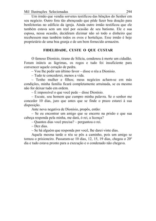 Mil Ilustrações Selecionadas 294
Um irmão que vendia sorvetes testificou das bênçãos do Senhor em
seu negócio. Outro fora tão abençoado que pôde fazer boa doação para
benfeitorias no edifício da igreja. Ainda outro irmão testificou que ele
também estava sem um real por ocasião de seu batismo. Ele e sua
esposa, nessa ocasião, decidiram dizimar não só todo o dinheiro que
recebessem mas também todos os ovos e hortaliças. Esse irmão é hoje
proprietário de uma boa granja e de um bem fornecido armazém.
FIDELIDADE, CUSTE O QUE CUSTAR
O famoso Dionísio, tirano de Silícia, condenou à morte um cidadão.
Foram inúteis as lágrimas, os rogos e tudo foi insuficiente para
convencer aquele coração de pedra.
– Vou lhe pedir um último favor – disse o réu a Dionísio.
– Tudo te concederei, menos a vida.
– Tenho mulher e filhos; meus negócios acham-se em más
condições, minha família ficará completamente arruinada, se eu mesmo
não for deixar tudo em ordem.
– É impossível o que você pede – disse Dionísio.
– Escute, sou homem que cumpro minha palavra. Se o senhor me
conceder 10 dias, juro que antes que se finde o prazo estarei à sua
disposição.
Ante nova negativa de Dionísio, propôs, então:
– Se eu encontrar um amigo que se encerre na prisão e que sua
cabeça responda pela minha, me dará, ó rei, a licença?
– Quantos dias você precisa? – perguntou o rei.
– Dez dias.
– Se há alguém que responda por você, lhe darei vinte dias.
Aquela mesma tarde o réu se pôs a caminho, pois um amigo se
tornou o prisioneiro. Passaram-se 10 dias, 12, 15, 19 dias, chegou o 20º
dia e tudo estava pronto para a execução e o condenado não chegava.
 