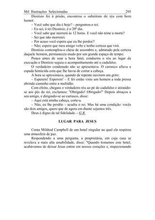 Mil Ilustrações Selecionadas 295
Dionísio foi à prisão, encontrou o substituto do réu com bom
humor.
– Você sabe que dia é hoje? – perguntou o rei.
– Eu sei, ó rei Dionísio, é o 20º dia.
– Você sabe que morrerá às 12 horas. E você não teme a morte?
– Sei que não morrerei.
– Por acaso você espera que eu lhe perdoe?
– Não; espero que meu amigo volte e tenho certeza que virá.
Dionísio contemplou-o cheio de assombro e, admirado pela certeza
daquele homem, permaneceu mudo por um grande espaço de tempo.
Pouco antes de soar a hora fatal, conduzira o réu ao lugar da
execução e Dionísio seguiu o acompanhamento até o cadafalso.
O verdadeiro condenado não se apresentava. O carrasco afiava a
espada homicida com que lhe havia de cortar a cabeça.
A hora se aproximava, quando de repente ouviram um grito:
– Esperem! Esperem! – E foi então visto um homem a toda pressa
abrindo caminho entre a multidão.
Com efeito, chegara o verdadeiro réu ao pé do cadafalso e atirando-
se aos pés do rei, exclamou: "Obrigado! Obrigado!" Depois abraçou a
seu amigo, e dirigindo-se ao carrasco, disse:
– Aqui está minha cabeça, corte-a.
– Não, eu lhe perdôo – acudiu o rei. Mas há uma condição: vocês
são dois amigos, quero que de agora em diante sejamos três.
Deus é digno de tal fidelidade. - G.R.
LUGAR PARA JESUS
Conta Mildred Campbell de um hotel singular no qual ela respirou
uma atmosfera de paz.
Respondendo a uma pergunta, a proprietária, em cuja casa se
revelava a mais alta amabilidade, disse: "Quando tomamos este hotel,
acabávamos de deixar Jesus entrar em nossos corações e, inspecionando
 
