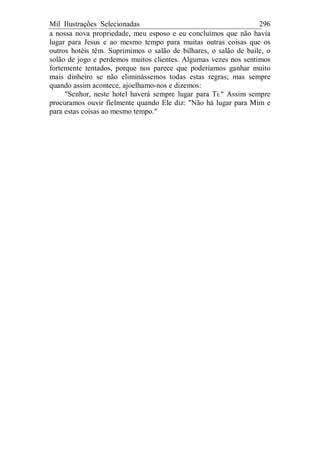 Mil Ilustrações Selecionadas 296
a nossa nova propriedade, meu esposo e eu concluímos que não havia
lugar para Jesus e ao mesmo tempo para muitas outras coisas que os
outros hotéis têm. Suprimimos o salão de bilhares, o salão de baile, o
solão de jogo e perdemos muitos clientes. Algumas vezes nos sentimos
fortemente tentados, porque nos parece que poderíamos ganhar muito
mais dinheiro se não eliminássemos todas estas regras; mas sempre
quando assim acontece, ajoelhamo-nos e dizemos:
"Senhor, neste hotel haverá sempre lugar para Ti." Assim sempre
procuramos ouvir fielmente quando Ele diz: "Não há lugar para Mim e
para estas coisas ao mesmo tempo."
 