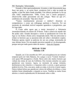 Mil Ilustrações Selecionadas 299
Estando a falar apaixonadamente, levantou a mão bruscamente para
fazer um gesto, e, ao assim fazer, aconteceu ferir a mão na ponta da
agulha, a qual lhe abriu fundo arranhão. Um silêncio profundo se fez na
sala; todos empalideceram. "Olhe, Costa, isso é muito perigoso!",
observou-lhe então gravemente um dos colegas. "Bem sei que é!",
confirmou ele assustado. "Que devo fazer?"
"Vamos imediatamente procurar o médico", disseram os
companheiros; e como um relâmpago partiram a buscá-lo. Foi um
momento de ansiedade terrível enquanto aguardava o prognóstico, que
foi logo dado.
O Costa sabia agora que a morte inexorável o fulminaria
irremediavelmente em menos de 24 horas. Toda a ciência do mundo não
lhe podia valer. Grande desespero e terror se apoderaram do Costa tão
logo se viu frente a frente com a inesperada morte. Não nos atrevemos a
relatar os horrores que se passaram dele até soltar o derradeiro suspiro.
Podemos apenas repetir as palavras de um seu colega, testemunha de
suas últimas horas: Foi um quadro pavoroso quando se viu desenganado,
porque nem por nada queria saber de morrer. – Guia do Viajante.
DEIXAR TUDO
Sofonias 1:18
Quando, em 12 de setembro de 1857, em conseqüência de um violento
temporal perto do Cabo Hatteras, foi a pique o navio "Central América",
com quase 600 passageiros a bordo. Havia entre eles muitos homens que
vinham das minas de ouro da Califórnia. Eles traziam cinturões nos quais
guardavam seus tesouros. Agora, no momento do perigo iminente,
desfizeram-se dos cinturões e o lançaram sobre o convés, e quem quisesse
poderia levá-los. Pois, esse peso, atado ao corpo, ia levá-los à morte segura.
Outros tinham bolsas que guardavam valores de milhares de dólares, e estas
também foram abandonadas e ninguém as tocou. Também as malas foram
abertas e o metal resplandecente foi derramado sobre o chão.
 