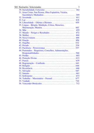 Mil Ilustrações Selecionadas 3
30. Incredulidade, Ceticismo . . . . . . . . . . . . . . . . . . . . . . . . . . . 362
31. Jesus Cristo, Sua Pessoa, Obra Expiatória, Vicária,
Sacerdotal e Mediadora . . . . . . . . . . . . . . . . . . . . . . . . . . . . 369
32. Juventude . . . . . . . . . . . . . . . . . . . . . . . . . . . . . . . . . . . . . . . 411
33. Lar . . . . . . . . . . . . . . . . . . . . . . . . . . . . . . . . . . . . . . . . . . . . 418
34. Liberalidade – Ofertas e Dízimos . . . . . . . . . . . . . . . . . . . . 430
35. Língua – Bênção, Maldição, Crítica, Mexerico,
Murmuração, Mentira . . . . . . . . . . . . . . . . . . . . . . . . . . . . . 443
36. Mãe . . . . . . . . . . . . . . . . . . . . . . . . . . . . . . . . . . . . . . . . . . . 459
37. Mundo – Perigos e Resultados . . . . . . . . . . . . . . . . . . . . . . 472
38. Mulher . . . . . . . . . . . . . . . . . . . . . . . . . . . . . . . . . . . . . . . . . 484
39. Nova Criatura . . . . . . . . . . . . . . . . . . . . . . . . . . . . . . . . . . . . 488
40. Oração . . . . . . . . . . . . . . . . . . . . . . . . . . . . . . . . . . . . . . . . . 496
41. Orgulho . . . . . . . . . . . . . . . . . . . . . . . . . . . . . . . . . . . . . . . . 532
42. Pecado . . . . . . . . . . . . . . . . . . . . . . . . . . . . . . . . . . . . . . . . . 534
43. Paciência – Perseverança . . . . . . . . . . . . . . . . . . . . . . . . . . . 557
44. Pastorados – Requisitos, Conselhos, Admoestações,
Responsabilidades . . . . . . . . . . . . . . . . . . . . . . . . . . . . . . . . . 566
45. Perdão . . . . . . . . . . . . . . . . . . . . . . . . . . . . . . . . . . . . . . . . . . 603
46. Proteção Divina . . . . . . . . . . . . . . . . . . . . . . . . . . . . . . . . . . . 613
47. Pureza . . . . . . . . . . . . . . . . . . . . . . . . . . . . . . . . . . . . . . . . . . 639
48. Regeneração – Confissão . . . . . . . . . . . . . . . . . . . . . . . . . . . 641
49. Religião . . . . . . . . . . . . . . . . . . . . . . . . . . . . . . . . . . . . . . . . . 644
50. Reverência . . . . . . . . . . . . . . . . . . . . . . . . . . . . . . . . . . . . . . . 646
51. Salvação . . . . . . . . . . . . . . . . . . . . . . . . . . . . . . . . . . . . . . . . 647
52. Satanás . . . . . . . . . . . . . . . . . . . . . . . . . . . . . . . . . . . . . . . . . . 661
53. Sofrimento . . . . . . . . . . . . . . . . . . . . . . . . . . . . . . . . . . . . . . 673
54. Trabalho – Missionário – Pessoal . . . . . . . . . . . . . . . . . . . . 677
55. Vaidade . . . . . . . . . . . . . . . . . . . . . . . . . . . . . . . . . . . . . . . . 710
56. Vencendo Obstáculos . . . . . . . . . . . . . . . . . . . . . . . . . . . . . . 712
 