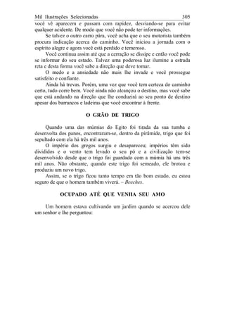 Mil Ilustrações Selecionadas 305
você vê aparecem e passam com rapidez, desviando-se para evitar
qualquer acidente. De modo que você não pode ter informações.
Se talvez o outro carro pára, você acha que o seu motorista também
procura indicação acerca do caminho. Você iniciou a jornada com o
espírito alegre e agora você está perdido e temeroso.
Você continua assim até que a cerração se dissipe e então você pode
se informar do seu estado. Talvez uma poderosa luz ilumine a estrada
reta e desta forma você sabe a direção que deve tomar.
O medo e a ansiedade não mais lhe invade e você prossegue
satisfeito e confiante.
Ainda há trevas. Porém, uma vez que você tem certeza do caminho
certo, tudo corre bem. Você ainda não alcançou o destino, mas você sabe
que está andando na direção que lhe conduzirá ao seu ponto de destino
apesar dos barrancos e ladeiras que você encontrar à frente.
O GRÃO DE TRIGO
Quando uma das múmias do Egito foi tirada da sua tumba e
desenvolta dos panos, encontraram-se, dentro da pirâmide, trigo que foi
sepultado com ela há três mil anos.
O império dos gregos surgiu e desapareceu; impérios têm sido
divididos e o vento tem levado o seu pó e a civilização tem-se
desenvolvido desde que o trigo foi guardado com a múmia há uns três
mil anos. Não obstante, quando este trigo foi semeado, ele brotou e
produziu um novo trigo.
Assim, se o trigo ficou tanto tempo em tão bom estado, eu estou
seguro de que o homem também viverá. – Beeches.
OCUPADO ATÉ QUE VENHA SEU AMO
Um homem estava cultivando um jardim quando se acercou dele
um senhor e lhe perguntou:
 