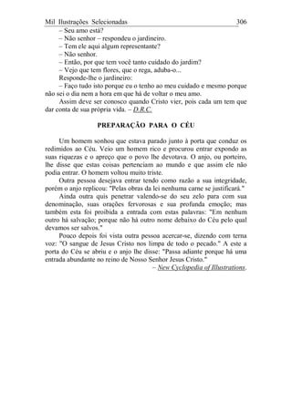 Mil Ilustrações Selecionadas 306
– Seu amo está?
– Não senhor – respondeu o jardineiro.
– Tem ele aqui algum representante?
– Não senhor.
– Então, por que tem você tanto cuidado do jardim?
– Vejo que tem flores, que o rega, aduba-o...
Responde-lhe o jardineiro:
– Faço tudo isto porque eu o tenho ao meu cuidado e mesmo porque
não sei o dia nem a hora em que há de voltar o meu amo.
Assim deve ser conosco quando Cristo vier, pois cada um tem que
dar conta de sua própria vida. – D.R.C.
PREPARAÇÃO PARA O CÉU
Um homem sonhou que estava parado junto à porta que conduz os
redimidos ao Céu. Veio um homem rico e procurou entrar expondo as
suas riquezas e o apreço que o povo lhe devotava. O anjo, ou porteiro,
lhe disse que estas coisas pertenciam ao mundo e que assim ele não
podia entrar. O homem voltou muito triste.
Outra pessoa desejava entrar tendo como razão a sua integridade,
porém o anjo replicou: "Pelas obras da lei nenhuma carne se justificará."
Ainda outra quis penetrar valendo-se do seu zelo para com sua
denominação, suas orações fervorosas e sua profunda emoção; mas
também esta foi proibida a entrada com estas palavras: "Em nenhum
outro há salvação; porque não há outro nome debaixo do Céu pelo qual
devamos ser salvos."
Pouco depois foi vista outra pessoa acercar-se, dizendo com terna
voz: "O sangue de Jesus Cristo nos limpa de todo o pecado." A este a
porta do Céu se abriu e o anjo lhe disse: "Passa adiante porque há uma
entrada abundante no reino de Nosso Senhor Jesus Cristo."
– New Cyclopedia of Illustrations.
 