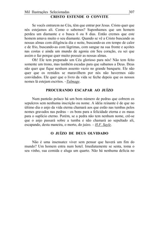 Mil Ilustrações Selecionadas 307
CRISTO ESTENDE O CONVITE
Se vocês entrarem no Céu, têm que entrar por Jesus. Cristo quer que
nós estejamos ali. Como o sabemos? Suponhamos que um homem
perdeu um diamante e o busca 6 ou 8 dias. Então cremos que este
homem amava muito o seu diamante. Quando se vê a Cristo buscando as
nossas almas com diligência dia e noite, buscando-as em tempo de calor
e de frio, buscando-as com lágrimas, com sangue na sua fronte e açoites
nas costas e ainda um mundo de agonia em Seu coração, eu sei que
assim o faz porque quer muito possuir as nossas almas.
Oh! Ele tem preparado um Céu glorioso para nós! Não tem feito
somente um trono, mas também escadas para que subamos a Deus. Deus
não quer que fique nenhum assento vazio no grande banquete. Ele não
quer que os remidos se maravilhem por nós não havermos sido
convidados. Ele quer que o livro da vida se feche depois que os nossos
nomes lá estejam escritos. –Talmage.
PROCURANDO ESCAPAR AO JUÍZO
Num panteão polaco há um bom número de pedras que cobrem os
sepulcros sem nenhuma inscrição ou nome. A idéia reinante é de que no
último dia o anjo da vida eterna chamará aos que estão nas tumbas pelos
nomes gravados nas pedras – os bons para a felicidade eterna e os maus
para o suplício eterno. Porém, se a pedra não tem nenhum nome, crê-se
que o anjo passará sobre a tumba e não chamará ao sepultado ali,
escapando, desta maneira, o morto, do juízo. – H.F. Sayle.
O JUÍZO DE DEUS OLVIDADO
Não é uma insensatez viver sem pensar que haverá um fim do
mundo? Um homem entra num hotel. Imediatamente se senta, toma o
seu vinho, sua comida e aluga um quarto. Não há nenhuma delícia no
 