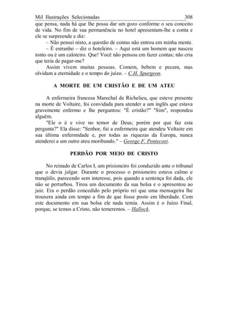 Mil Ilustrações Selecionadas 308
que pensa, nada há que lhe possa dar um gozo conforme o seu conceito
de vida. No fim de sua permanência no hotel apresentam-lhe a conta e
ele se surpreende e diz:
– Não pensei nisto, a questão de contas não entrou em minha mente.
– É estranho – diz o hoteleiro. – Aqui está um homem que nasceu
tonto ou é um caloteiro. Que! Você não pensou em fazer contas; não cria
que teria de pagar-me?
Assim vivem muitas pessoas. Comem, bebem e pecam, mas
olvidam a eternidade e o tempo do juízo. – C.H. Spurgeon.
A MORTE DE UM CRISTÃO E DE UM ATEU
A enfermeira francesa Marechal de Richelieu, que esteve presente
na morte de Voltaire, foi convidada para atender a um inglês que estava
gravemente enfermo e lhe perguntou: "É cristão?" "Sim", respondeu
alguém.
"Ele o é e vive no temor de Deus; porém por que faz esta
pergunta?" Ela disse: "Senhor, fui a enfermeira que atendeu Voltaire em
sua última enfermidade e, por todas as riquezas da Europa, nunca
atenderei a um outro ateu moribundo." – George F. Pentecost.
PERDÃO POR MEIO DE CRISTO
No reinado de Carlos I, um prisioneiro foi conduzido ante o tribunal
que o devia julgar. Durante o processo o prisioneiro estava calmo e
tranqüilo, parecendo sem interesse, pois quando a sentença foi dada, ele
não se perturbou. Tirou um documento da sua bolsa e o apresentou ao
juiz. Era o perdão concedido pelo próprio rei que uma mensageira lhe
trouxera ainda em tempo a fim de que fosse posto em liberdade. Com
este documento em sua bolsa ele nada temia. Assim é o Juízo Final,
porque, se temos a Cristo, não temeremos. – Hallock.
 