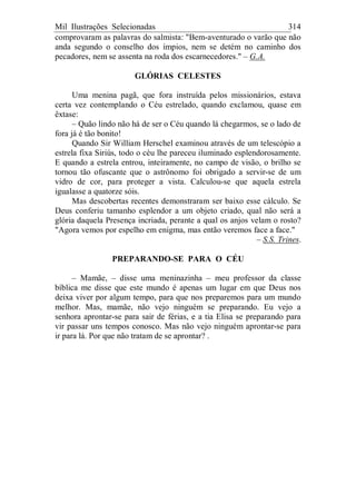 Mil Ilustrações Selecionadas 314
comprovaram as palavras do salmista: "Bem-aventurado o varão que não
anda segundo o conselho dos ímpios, nem se detém no caminho dos
pecadores, nem se assenta na roda dos escarnecedores." – G.A.
GLÓRIAS CELESTES
Uma menina pagã, que fora instruída pelos missionários, estava
certa vez contemplando o Céu estrelado, quando exclamou, quase em
êxtase:
– Quão lindo não há de ser o Céu quando lá chegarmos, se o lado de
fora já é tão bonito!
Quando Sir William Herschel examinou através de um telescópio a
estrela fixa Siriús, todo o céu lhe pareceu iluminado esplendorosamente.
E quando a estrela entrou, inteiramente, no campo de visão, o brilho se
tornou tão ofuscante que o astrônomo foi obrigado a servir-se de um
vidro de cor, para proteger a vista. Calculou-se que aquela estrela
igualasse a quatorze sóis.
Mas descobertas recentes demonstraram ser baixo esse cálculo. Se
Deus conferiu tamanho esplendor a um objeto criado, qual não será a
glória daquela Presença incriada, perante a qual os anjos velam o rosto?
"Agora vemos por espelho em enigma, mas então veremos face a face."
– S.S. Trines.
PREPARANDO-SE PARA O CÉU
– Mamãe, – disse uma meninazinha – meu professor da classe
bíblica me disse que este mundo é apenas um lugar em que Deus nos
deixa viver por algum tempo, para que nos preparemos para um mundo
melhor. Mas, mamãe, não vejo ninguém se preparando. Eu vejo a
senhora aprontar-se para sair de férias, e a tia Elisa se preparando para
vir passar uns tempos conosco. Mas não vejo ninguém aprontar-se para
ir para lá. Por que não tratam de se aprontar? .
 