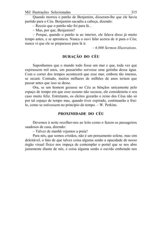 Mil Ilustrações Selecionadas 315
Quando morreu o patrão de Benjamim, disseram-lhe que ele havia
partido para o Céu. Benjamim sacudiu a cabeça, dizendo:
– Receio que o patrão não foi para lá...
– Mas, por que, Benjamim?
– Porque, quando o patrão ia ao interior, ele falava disso já muito
tempo antes, e se aprontava. Nunca o ouvi falar acerca de ir para o Céu;
nunca vi que ele se preparasse para lá ir.
– 6.000 Sermon Illustrations.
DURAÇÃO DO CÉU
Suponhamos que o mundo todo fosse um mar e que, toda vez que
expirassem mil anos, um passarinho sorvesse uma gotinha dessa água.
Com o correr dos tempos acontecerá que esse mar, embora tão imenso,
se secará. Contudo, muitos milhares de milhões de anos teriam que
passar antes que isso se desse.
Ora, se um homem gozasse no Céu as bênçãos unicamente pelo
espaço de tempo em que esse oceano não secasse, ele consideraria o seu
caso muito feliz. Entretanto, os eleitos gozarão o reino dos Céus não só
por tal espaço de tempo mas, quando tiver expirado, continuarão a frui-
lo, como se estivessem no princípio do tempo. – W. Perkins.
PROXIMIDADE DO CÉU
Devemos à noite recolher-nos ao leito como o fazem os passageiros
saudosos de casa, dizendo:
– Talvez de manhã vejamos a praia!
Para nós, que somos cristãos, não é um pensamento solene, mas sim
deleitável, o fato de que talvez coisa alguma senão a opacidade de nosso
órgão visual físico nos impeça de contemplar o portal que se nos abre
justamente diante de nós, e coisa alguma senão o ouvido embotado nos
 