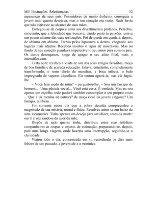 Mil Ilustrações Selecionadas 32
esperanças de seus pais. Possuidores de muito dinheiro, conseguia a
jovem tudo quanto desejava, mas o seu coração era vazio. Nada havia
que não estivesse ao alcance de suas mãos.
Entregou-se de corpo e alma aos divertimentos profanos. Percebia,
entretanto, que a felicidade que buscava, dando pasto às paixões, estava
um pouco adiante das suas realizações. Foi de queda em queda e, depois,
de abismo em abismo. Entrou pelos lupanares a dentro, chegando aos
lugares mais abjetos. Recebeu insultos e tapas de miseráveis. Mas no
fundo de seu coração guardava imperecível o seu amor para com os pais.
Os duros desenganos, longe de apagar o seu afeto filial, mais o
intensificavam.
Certa noite recebeu a visita de um dos seus amigos favoritos, moço
de boa família e de acurada educação. Estava, entretanto, completamente
transformado, o rosto cheio de manchas, a boca infecta, o bafo
impregnado de vapores alcoólicos. Ele tentou agarrá-la, mas ela fugiu-
lhe.
– Você tem medo de mim? – perguntou-lhe. – Sou um farrapo de
homem... Uma pústula social... Você está certa. É verdade. Mas eu sou
apenas um espelho onde poderá também contemplar o seu próprio rosto
... Que é da menina de outrora? da moça rica? da jovem elegante? Um
farrapo, também. . .
Foi somente nesse dia que a pobre decaída compreendeu a
magnitude de sua miséria, moral e física. Resolveu atirar-se em baixo de
uma locomotiva. Tinha apenas um desejo para satisfazer, antes da morte:
ouvir a voz saudosa da querida mãe.
Dispôs de tudo quanto tinha, distribuiu entre suas infelizes
companheiras as roupas e objetos de estimação, preparando-se, depois,
para uma longa viagem, onde haveria uma interrupção, seguindo-se a
eternidade.
Viajou todo o dia, concentrada em si, recordando os dias mais
felizes de seu passado, a juventude e a meninice.
 