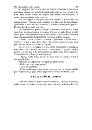 Mil Ilustrações Selecionadas 320
Ao chegar a uma cidade onde se tornara conhecida, ficou muito
perturbada quando viu na lista dos recém-chegados ao hotel, o nome de
Liszt! Que poderia fazer? Seu engano certamente seria descoberto, e
nunca mais ousaria dar outro concerto.
Em seu completo desespero resolveu recorrer à misericórdia do
grande artista. Trêmula, rosto banhado em lágrimas de humilhação,
ajoelhou-se a seus pés para confessar a fraude e implorar-lhe perdão.
Relatou-lhe a história de sua vida.
Fora deixada órfã quando criança e, como nada mais possuía senão
seus dotes musicais, tinha se aventurado a buscar proteção de seu grande
nome, para assim vencer os muitos obstáculos e contratempos. Sem isso
nada teria conseguido. Porém ela lhe perguntou se lhe perdoaria.
– Venha, venha, – disse o maestro – ajudando-a a levantar-se –
vamos ver o que se pode fazer. Aqui está o piano. Deixe-me ouvir uma
peça das que vai tocar no concerto amanhã.
Ela obedeceu e começou a tocar, muito timidamente a princípio,
mas logo com renovada esperança e entusiasmo. O grande músico
postou-se a seu lado e lhe fez algumas sugestões sobre como melhorar.
Terminada a peça, disse ele bondosamente:
– Agora, minha filha, eu lhe dei uma lição de música. Você é
discípula de Liszt.
Antes que ela se pudesse recompor, ele acrescentou:
– Estão impressos os programas?
– Ainda não, senhor!
– Então mande acrescentar ao seu programa que você será assistida
por seu professor, e que a última peça será executada por Franz Liszt.
A GRAÇA NÃO SE COMPRA
Em Cuba, durante a guerra hispano-americana, Teodoro Roosevelt,
então coronel do exército norte-americano, foi aos escritórios da Cruz
 