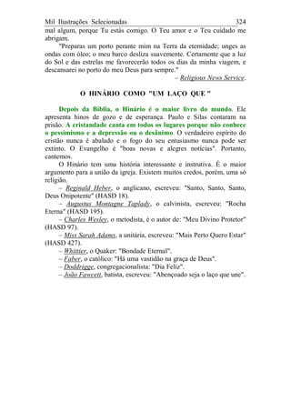 Mil Ilustrações Selecionadas 324
mal algum, porque Tu estás comigo. O Teu amor e o Teu cuidado me
abrigam.
"Preparas um porto perante mim na Terra da eternidade; unges as
ondas com óleo; o meu barco desliza suavemente. Certamente que a luz
do Sol e das estrelas me favorecerão todos os dias da minha viagem, e
descansarei no porto do meu Deus para sempre."
– Religious News Service.
O HINÁRIO COMO "UM LAÇO QUE "
Depois da Bíblia, o Hinário é o maior livro do mundo. Ele
apresenta hinos de gozo e de esperança. Paulo e Silas contaram na
prisão. A cristandade canta em todos os lugares porque não conhece
o pessimismo e a depressão ou o desânimo. O verdadeiro espírito do
cristão nunca é abalado e o fogo do seu entusiasmo nunca pode ser
extinto. O Evangelho é "boas novas e alegres notícias". Portanto,
cantemos.
O Hinário tem uma história interessante e instrutiva. É o maior
argumento para a união da igreja. Existem muitos credos, porém, uma só
religião.
– Reginald Heber, o anglicano, escreveu: "Santo, Santo, Santo,
Deus Onipotente" (HASD 18).
– Augustus Montagne Taplady, o calvinista, escreveu: "Rocha
Eterna" (HASD 195).
– Charles Wesley, o metodista, é o autor de: "Meu Divino Protetor"
(HASD 97).
– Miss Sarah Adams, a unitária, escreveu: "Mais Perto Quero Estar"
(HASD 427).
– Whittier, o Quaker: "Bondade Eternal".
– Faber, o católico: "Há uma vastidão na graça de Deus".
– Doddrigge, congregacionalista: "Dia Feliz".
– João Fawcett, batista, escreveu: "Abençoado seja o laço que une".
 
