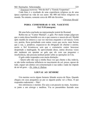 Mil Ilustrações Selecionadas 325
– Tenynson escreveu: "Pôr-do-Sol" e "Estrela Vespertina".
Cada hino é o resultado de uma experiência religiosa ou de uma
época espiritual na vida do seu autor. Há 400 mil hinos religiosos no
mundo. No entanto, somente cerca de 400 são favoritos.
– Christian Herald.
PODIA COMEMORAR O SOL NASCENTE
Ecl. 9:10 (margem)
Há uma bela conclusão na representação teatral de Rostand.
Refiro-me ao "Cantor Matinal", o galo. Por muito tempo julgavam
que o canto dessa humilde ave era o que causava o nascer-do-sol. Manhã
após manhã ele entoava a sua voz maviosa enquanto o sol nascia. Certa
vez, porém, ficou perturbado com outras vozes que ouvia, mais baixas
que a sua, e, perplexo, esqueceu-se da obrigação de chamar a aurora;
assim o Sol levantou-se sem que o costumeiro cantor houvesse
despertado a madrugada. Se aproveitando disso, outras diversas vozes
não tardaram em apontar ao galo que ele com sua pequenez e
insuficiência, não possuía nenhum poder sobre as operações no Céu.
O galo então respondeu com muita distinção:
– Quem sabe não seja a minha fraca voz que chame o dia; todavia,
se não tenho nenhuma influência no nascimento do sol, posso, apesar de
tudo, erguer um cântico em comemoração à sua saída e nada me impede
de ter tal gozo. – Dr. John A. Hulton.
LOUVAI AO SENHOR!
Um menino ouviu alguns homens falando acerca de Deus. Quando
chegou em casa perguntou ao pai se alguém podia ver a Deus. O pai
respondeu rudemente: – Não!
Isto entristeceu o menino. Ele saiu a um passeio na mata. Assentou-
se junto a um córrego e meditou. Viu os passarinhos fazendo seus
 