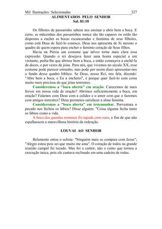 Mil Ilustrações Selecionadas 327
ALIMENTADOS PELO SENHOR
Sal. 81:10
Os filhotes de passarinho sabem nos ensinar a abrir bem a boca. E
certo, as mãezinhas dos passarinhos nunca são tão capazes ou estão tão
dispostas a encher as bocas escancaradas e famintas de seus filhotes,
como está Deus de fazê-lo conosco. Deus nos apresenta de Si mesmo o
quadro de quem espera para encher o faminto coração de Seus filhos.
Havia na Pérsia um costume que talvez torne mais clara essa
expressão. Quando o rei desejava fazer uma honra especial a um
visitante, pedia-lhe que abrisse bem a boca, e então começava a enchê-la
de doces, e por vezes de jóias. Para nós, que vivemos no século XX, esse
costume pode parecer estranho, mas pode por assim dizer apresentar-nos
o fundo desse quadro bíblico. Se Deus, nosso Rei, nos fala, dizendo:
"Abre bem a boca, e Eu a encherei", é porque quer fazê-lo com coisa
muito mais preciosa do que jóias terrestres.
Consideremos a "boca aberta" em oração. Carecemos de mais
fervor em nossa vida de oração? Abrimos suficientemente a boca, em
oração? Falamos com Deus com a calidez e o amor com que o fazemos
com amigos terrestres? Deus prometeu satisfazer a alma faminta.
Consideremos a "boca aberta" em testemunhar. Porventura o
pecado nos fechou os lábios? Disse alguém: "Coisa alguma fecha tanto
os lábios como a vida.
A boca dos guardas romanos foi tapada com ouro, a fim de que não
espalhassem a maravilhosa história da redenção.
LOUVAI AO SENHOR
Belamente entoa o solista: "Ninguém mais se compara com Jesus";
"Alegre estou pois sei que muito me ama". O coração de todos na grande
reunião campal foi tocado. Mas foi o cantor, não o canto que tornou a
execução única, pois ele cantava reclinado em uma cadeira de rodas.
 