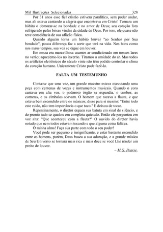 Mil Ilustrações Selecionadas 328
Por 31 anos esse fiel cristão estivera paralítico, sem poder andar,
mas ali estava cantando a alegria que encontrava em Cristo! Tornara um
hábito o demorar-se na bondade e no amor de Deus; seu coração fora
refrigerado pelas brisas vindas da cidade de Deus. Por isso, ele quase não
teve consciência de sua aflição física.
Quando alguém torna um hábito louvar "ao Senhor por Sua
bondade", pouca diferença faz a sorte que terá na vida. Nos bons como
nos maus tempos, sua voz se ergue em louvor.
Em nossa era maravilhosa usamos ar condicionado em nossos lares
no verão; aquecemo-los no inverno. Tiramos a umidade do ar. Mas todos
os artifícios eletrônicos do século vinte não têm podido controlar o clima
do coração humano. Unicamente Cristo pode fazê-lo.
FALTA UM TESTEMUNHO
Conta-se que uma vez, um grande maestro estava executando uma
peça com centenas de vozes e instrumentos musicais. Quando o coro
cantava em alta voz, o poderoso órgão se expandia, o tambor, as
cornetas, e os címbalos soavam. O homem que tocava a flauta, e que
estava bem escondido entre os músicos, disse para si mesmo: "Entre todo
este ruído, não tem importância o que toco." E deixou de tocar.
Repentinamente, o diretor ergueu sua batuta em sinal de silêncio, e
de pronto tudo se quedou em completa quietude. Então ele perguntou em
voz alta: "Que aconteceu com a flauta?" O ouvido do diretor havia
notado que nem todos estavam tocando e que alguma coisa faltava.
Ó minha alma! Faça sua parte com todo o seu poder!
Você pode ser pequeno e insignificante, e estar bastante escondido
entre os homens, porém, Deus busca a sua adoração, e a grande música
de Seu Universo se tornará mais rica e mais doce se você Lhe render um
preito de louvor.
– M.G. Pearse.
 