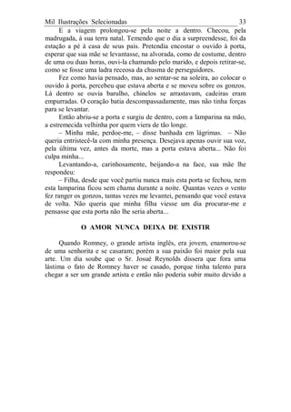 Mil Ilustrações Selecionadas 33
E a viagem prolongou-se pela noite a dentro. Checou, pela
madrugada, à sua terra natal. Temendo que o dia a surpreendesse, foi da
estação a pé à casa de seus pais. Pretendia encostar o ouvido à porta,
esperar que sua mãe se levantasse, na alvorada, como de costume, dentro
de uma ou duas horas, ouvi-la chamando pelo marido, e depois retirar-se,
como se fosse uma ladra receosa da chusma de perseguidores.
Fez como havia pensado, mas, ao sentar-se na soleira, ao colocar o
ouvido à porta, percebeu que estava aberta e se moveu sobre os gonzos.
Lá dentro se ouvia barulho, chinelos se arrastavam, cadeiras eram
empurradas. O coração batia descompassadamente, mas não tinha forças
para se levantar.
Então abriu-se a porta e surgiu de dentro, com a lamparina na mão,
a estremecida velhinha por quem viera de tão longe.
– Minha mãe, perdoe-me, – disse banhada em lágrimas. – Não
queria entristecê-la com minha presença. Desejava apenas ouvir sua voz,
pela última vez, antes da morte, mas a porta estava aberta... Não foi
culpa minha...
Levantando-a, carinhosamente, beijando-a na face, sua mãe lhe
respondeu:
– Filha, desde que você partiu nunca mais esta porta se fechou, nem
esta lamparina ficou sem chama durante a noite. Quantas vezes o vento
fez ranger os gonzos, tantas vezes me levantei, pensando que você estava
de volta. Não queria que minha filha viesse um dia procurar-me e
pensasse que esta porta não lhe seria aberta...
O AMOR NUNCA DEIXA DE EXISTIR
Quando Romney, o grande artista inglês, era jovem, enamorou-se
de uma senhorita e se casaram; porém a sua paixão foi maior pela sua
arte. Um dia soube que o Sr. Josué Reynolds dissera que fora uma
lástima o fato de Romney haver se casado, porque tinha talento para
chegar a ser um grande artista e então não poderia subir muito devido a
 