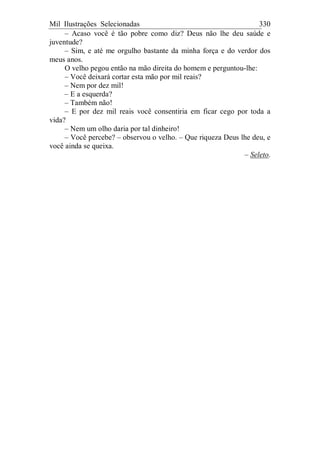 Mil Ilustrações Selecionadas 330
– Acaso você é tão pobre como diz? Deus não lhe deu saúde e
juventude?
– Sim, e até me orgulho bastante da minha força e do verdor dos
meus anos.
O velho pegou então na mão direita do homem e perguntou-lhe:
– Você deixará cortar esta mão por mil reais?
– Nem por dez mil!
– E a esquerda?
– Também não!
– E por dez mil reais você consentiria em ficar cego por toda a
vida?
– Nem um olho daria por tal dinheiro!
– Você percebe? – observou o velho. – Que riqueza Deus lhe deu, e
você ainda se queixa.
– Seleto.
 