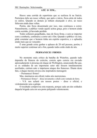 Mil Ilustrações Selecionadas 333
ATÉ O FIM...
Houve uma corrida de esportistas que se realizou lá na Suécia.
Participou dela um russo velhote, que após o início, ficou atrás de todos
os outros. Quando os demais já tinham alcançado o alvo, ao russo
faltavam ainda duas voltas.
Porém, não ficou desanimado por isso, mas continuou a correr.
Naturalmente, o público vendo aquilo achou graça, pois o homem ainda
corria sozinho, já havendo perdido.
Todos soltaram gargalhadas, mas ele ficou firme, e sem se importar
com a zombaria, continuou a correr até o fim. Quando o público viu isto,
pôde constatar que o homem tinha um espírito esportivo, e o aplaudiu
ainda mais que ao vencedor.
É uma grande coisa ganhar o aplauso de 20 mil pessoas, porém, é
muito superior continuar até o fim, quando todos estão rindo de nós.
PERMANECEI FIRMES
No momento mais crítico da batalha de Waterloo, quando tudo
dependia da firmeza do exército, correio após correio era enviado
apressadamente à presença do duque de Wellington, anunciando-lhe que,
se os soldados de um importante setor não fossem imediatamente
auxiliados, cairiam ante o impetuoso ataque dos franceses. Diante deste
fato, o duque mesmo enviou esta inspiradora mensagem:
– Permanecei firmes!
Mas, murmurou um oficial, todos nós morreremos.
– Permanecei firmes! – disse novamente o chefe com vontade de ferro.
– V.S. nos achará em nossos postos – disse o oficial, e
violentamente saiu a galope.
O resultado comprovou esta resposta, porque cada um dos soldados
daquela brigada caiu em seu posto pelejando valentemente.
 