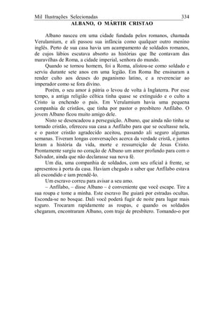 Mil Ilustrações Selecionadas 334
ALBANO, O MÁRTIR CRISTAO
Albano nasceu em uma cidade fundada pelos romanos, chamada
Verulamium, e ali passou sua infância como qualquer outro menino
inglês. Perto de sua casa havia um acampamento de soldados romanos,
de cujos lábios escutava absorto as histórias que lhe contavam das
maravilhas de Roma, a cidade imperial, senhora do mundo.
Quando se tornou homem, foi a Roma, alistou-se como soldado e
serviu durante sete anos em uma legião. Em Roma lhe ensinaram a
render culto aos deuses do paganismo latino, e a reverenciar ao
imperador como se fora divino.
Porém, o seu amor à pátria o levou de volta à Inglaterra. Por esse
tempo, a antiga religião céltica tinha quase se extinguido e o culto a
Cristo ia enchendo o país. Em Verulamium havia uma pequena
companhia de cristãos, que tinha por pastor o presbítero Anfílabo. O
jovem Albano ficou muito amigo dele.
Nisto se desencadeou a perseguição. Albano, que ainda não tinha se
tornado cristão, ofereceu sua casa a Anfílabo para que se ocultasse nela,
e o pastor cristão agradecido aceitou, passando ali seguro algumas
semanas. Tiveram longas conversações acerca da verdade cristã, e juntos
leram a história da vida, morte e ressurreição de Jesus Cristo.
Prontamente surgiu no coração de Albano um amor profundo para com o
Salvador, ainda que não declarasse sua nova fé.
Um dia, uma companhia de soldados, com seu oficial à frente, se
apresentou à porta da casa. Haviam chegado a saber que Anfílabo estava
ali escondido e iam prendê-lo.
Um escravo correu para avisar a seu amo.
– Anfílabo, – disse Albano – é conveniente que você escape. Tire a
sua roupa e tome a minha. Este escravo lhe guiará por estradas ocultas.
Esconda-se no bosque. Dali você poderá fugir de noite para lugar mais
seguro. Trocaram rapidamente as roupas, e quando os soldados
chegaram, encontraram Albano, com traje de presbítero. Tomando-o por
 