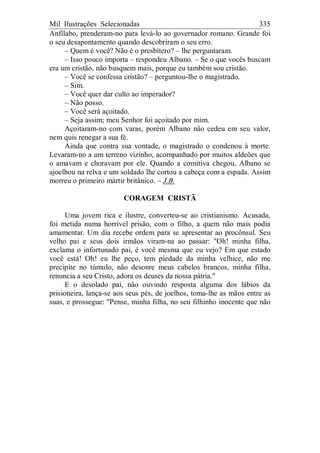 Mil Ilustrações Selecionadas 335
Anfílabo, prenderam-no para levá-lo ao governador romano. Grande foi
o seu desapontamento quando descobriram o seu erro.
– Quem é você? Não é o presbítero? – lhe perguntaram.
– Isso pouco importa – respondeu Albano. – Se o que vocês buscam
era um cristão, não busquem mais, porque eu também sou cristão.
– Você se confessa cristão? – perguntou-lhe o magistrado.
– Sim.
– Você quer dar culto ao imperador?
– Não posso.
– Você será açoitado.
– Seja assim; meu Senhor foi açoitado por mim.
Açoitaram-no com varas, porém Albano não cedeu em seu valor,
nem quis renegar a sua fé.
Ainda que contra sua vontade, o magistrado o condenou à morte.
Levaram-no a um terreno vizinho, acompanhado por muitos aldeões que
o amavam e choravam por ele. Quando a comitiva chegou, Albano se
ajoelhou na relva e um soldado lhe cortou a cabeça com a espada. Assim
morreu o primeiro mártir britânico. – J.B.
CORAGEM CRISTÃ
Uma jovem rica e ilustre, converteu-se ao cristianismo. Acusada,
foi metida numa horrível prisão, com o filho, a quem não mais podia
amamentar. Um dia recebe ordem para se apresentar ao procônsul. Seu
velho pai e seus dois irmãos viram-na ao passar: "Oh! minha filha,
exclama o infortunado pai, é você mesma que eu vejo? Em que estado
você está! Oh! eu lhe peço, tem piedade da minha velhice, não me
precipite no túmulo, não desonre meus cabelos brancos, minha filha,
renuncia a seu Cristo, adora os deuses da nossa pátria."
E o desolado pai, não ouvindo resposta alguma dos lábios da
prisioneira, lança-se aos seus pés, de joelhos, toma-lhe as mãos entre as
suas, e prossegue: "Pense, minha filha, no seu filhinho inocente que não
 
