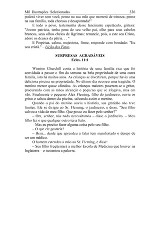 Mil Ilustrações Selecionadas 336
poderá viver sem você; pense na sua mãe que morrerá de tristeza; pense
na sua família, toda chorosa e desapontada!"
E todo o povo, testemunha desse lancinante espetáculo, gritava:
"Jovem patrícia, tenha pena de seu velho pai, olhe para seus cabelos
brancos, seus olhos cheios de lágrimas; renuncie, pois, a este seu Cristo,
adore os deuses da pátria. . . "
E Perpétua, calma, majestosa, firme, responde com bondade: "Eu
sou cristã." – Lição dos Fatos.
SURPRESAS AGRADÁVEIS
Ecles. 11:1
Winston Churchill conta a história de uma família rica que foi
convidada a passar o fim da semana na bela propriedade de uma outra
família, isto há muitos anos. As crianças se divertiram, porque havia uma
deliciosa piscina na propriedade. No último dia ocorreu uma tragédia. O
menino menor quase afundou. As crianças maiores puseram-se a gritar,
procurando com as mãos alcançar o pequeno que se afogava, mas em
vão. Finalmente o pequeno Alex Fleming, filho do jardineiro, ouviu os
gritos e saltou dentro da piscina, salvando assim o menino.
Quando o pai do menino ouviu a história, sua gratidão não teve
limites. Ele se dirigiu ao Sr. Fleming, o jardineiro, e disse: "Seu filho
salvou a vida de meu filho. Que posso eu fazer pelo senhor?"
– Ora, senhor, nós nada necessitamos – disse o jardineiro. – Meu
filho fez o que qualquer outro teria feito.
– Mas eu preciso fazer alguma coisa pelo seu filho.
– O que ele gostaria?
– Bem... desde que aprendeu a falar tem manifestado o desejo de
ser um médico.
O homem estendeu a mão ao Sr. Fleming, e disse:
– Seu filho freqüentará a melhor Escola de Medicina que houver na
Inglaterra – e sustentou a palavra.
 