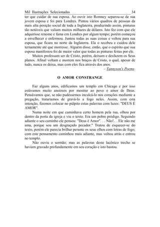 Mil Ilustrações Selecionadas 34
ter que cuidar de sua esposa. Ao ouvir isto Romney separou-se de sua
jovem esposa e foi para Londres. Pintou vários quadros de pessoas da
mais alta posição social de toda a Inglaterra, produzindo assim, pinturas
tão notáveis que valiam muitos milhares de dólares. Isto fez com que ele
adquirisse renome e fama em Londres por algum tempo; porém começou
a envelhecer e enfermou. Juntou todas as suas coisas e voltou para sua
esposa, que ficara no norte da Inglaterra. Ela o recebeu e cuidou dele
ternamente até que morresse. Alguém disse, então, que o espírito que sua
esposa manifestou foi de maior valor que todas as pinturas feitas por ele.
Muitos professam ser de Cristo, porém, deixam e desfazem os Seus
planos. Afinal voltam e morrem nos braços de Cristo, o qual, apesar de
tudo, nunca os deixa, mas com eles fica através dos anos.
– Tannyson's Poems.
O AMOR CONSTRANGE
Faz alguns anos, edificamos um templo em Chicago e por isso
estávamos muito ansiosos por mostrar ao povo o amor de Deus.
Pensávamos que, se não pudéssemos inculcá-lo nos corações mediante a
pregação, trataríamos de gravá-lo a fogo neles. Assim, com esta
intenção, fizemos colocar no púlpito estas palavras com luzes: "DEUS É
AMOR".
Numa noite em que caminhava certo homem pela rua, olhou por
dentro da porta da igreja e viu o texto. Era um pobre pródigo. Seguindo
adiante o seu caminho ele pensou: "Deus é Amor". . . Não!.. . Ele não me
ama, porque sou um desgraçado pecador." Tratou de esquecer-se do
texto, porém ele parecia brilhar perante os seus olhos com letras de fogo;
com este pensamento caminhou mais adiante, mas voltou atrás e entrou
no templo.
Não ouviu o sermão; mas as palavras deste lacônico trecho se
haviam gravado profundamente em seu coração e isto bastou.
 