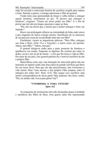 Mil Ilustrações Selecionadas 342
onde foi cravada a comovente história do sacrifício exigido para manter
o forte. Durante a guerra, o inimigo aprisionou o filho do general.
Vendo nisto uma oportunidade de forçar o velho militar a entregar
aquela fortaleza, telefonaram ao pai. "É preciso que entregue a
fortaleza", exigiram. "Temos em nosso poder seu filho." E a fim de
provar que isto não era truque, puseram o rapaz ao fone.
"Pai, eles me dizem que, a menos que o senhor entregue o forte, me
matarão."
Houve um prolongado silêncio na extremidade da linha onde estava
o pai, enquanto ele lutava consigo mesmo. Sacrificaria ele os interesses
de seu país por causa de seu profundo amor por seu filho?
Finalmente, vieram as angustiosas palavras: "Meu filho, entregue
sua alma a Deus. Grite Viva a Espanha!, e morre como um patriota.
Adeus, meu filho." "Adeus, meu pai."
O general dirigiu-se então para a parte posterior da fortaleza e
ajoelhou-se em oração. Enquanto as lágrimas lhe corriam por entre os
dedos, ouviu o tiro ao pé do monte – o tiro que lhe tirava a vida ao filho.
Por amor de seu país, esse general patriota fez o terrível sacrifício de dar
o próprio filho.
Maravilhosa como seja, esta ilustração do amor pela pátria não nos
transmite ao espírito senão uma fraca idéia do grande sacrifício que Deus
fez em nosso favor. Para que nós não perecêssemos, mas tivéssemos a
vida eterna, Deus "nem mesmo a Seu próprio Filho poupou, antes O
entregou por todos nós". Rom. 8:32. Não requer esse sacrifício uma
inteira correspondência de nossa parte? Que podemos nós dizer, senão:
"Pai, eis minha vida. Usa-a para glória Tua"?
"VITORIOSO, E PARA VENCER"
Apoc. 6:2
As conquistas do cristianismo têm sido alcançadas graças à lealdade
e sacrifícios dos filhos de Deus. Esta guerra santa tem representado
 