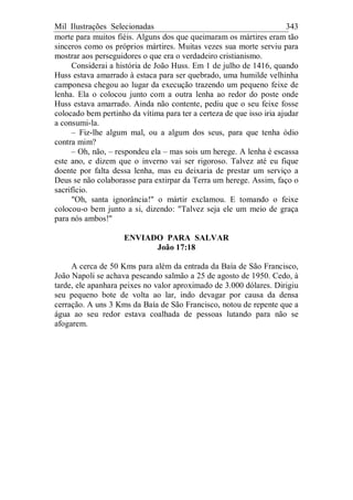 Mil Ilustrações Selecionadas 343
morte para muitos fiéis. Alguns dos que queimaram os mártires eram tão
sinceros como os próprios mártires. Muitas vezes sua morte serviu para
mostrar aos perseguidores o que era o verdadeiro cristianismo.
Considerai a história de João Huss. Em 1 de julho de 1416, quando
Huss estava amarrado à estaca para ser quebrado, uma humilde velhinha
camponesa chegou ao lugar da execução trazendo um pequeno feixe de
lenha. Ela o colocou junto com a outra lenha ao redor do poste onde
Huss estava amarrado. Ainda não contente, pediu que o seu feixe fosse
colocado bem pertinho da vítima para ter a certeza de que isso iria ajudar
a consumi-la.
– Fiz-lhe algum mal, ou a algum dos seus, para que tenha ódio
contra mim?
– Oh, não, – respondeu ela – mas sois um herege. A lenha é escassa
este ano, e dizem que o inverno vai ser rigoroso. Talvez até eu fique
doente por falta dessa lenha, mas eu deixaria de prestar um serviço a
Deus se não colaborasse para extirpar da Terra um herege. Assim, faço o
sacrifício.
"Oh, santa ignorância!" o mártir exclamou. E tomando o feixe
colocou-o bem junto a si, dizendo: "Talvez seja ele um meio de graça
para nós ambos!"
ENVIADO PARA SALVAR
João 17:18
A cerca de 50 Kms para além da entrada da Baía de São Francisco,
João Napoli se achava pescando salmão a 25 de agosto de 1950. Cedo, à
tarde, ele apanhara peixes no valor aproximado de 3.000 dólares. Dirigiu
seu pequeno bote de volta ao lar, indo devagar por causa da densa
cerração. A uns 3 Kms da Baía de São Francisco, notou de repente que a
água ao seu redor estava coalhada de pessoas lutando para não se
afogarem.
 