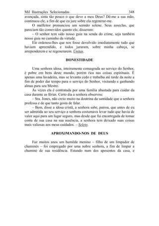 Mil Ilustrações Selecionadas 348
avançada, sinta tão pouco o que devo a meu Deus? Dê-me a sua mão,
continuou ele, a fim de que eu jure sobre ela regenerar-me.
O malfeitor pronunciou um sermão solene. Seus asseclas, que
pareciam tão comovidos quanto ele, disseram:
– O senhor tem sido nosso guia na senda do crime, seja também
nosso guia no caminho da virtude.
Ele ordenou-lhes que nos fosse devolvido imediatamente tudo que
haviam apreendido, e todos juraram, sobre minha cabeça, se
arrependerem e se regenerarem. Únitas.
HONESTIDADE
Uma senhora idosa, inteiramente consagrada ao serviço do Senhor,
é pobre em bens deste mundo, porém rica nas coisas espirituais. É
apenas uma lavadeira, mas se levanta cedo e trabalha até tarde da noite a
fim de poder dar tempo para o serviço do Senhor, visitando e ganhando
almas para seu Mestre.
Às vezes ela é contratada por uma família abastada para cuidar da
casa durante as férias. Certo dia a senhora observou:
– Sra. Jones, não creio muito na doutrina da santidade que a senhora
professa e de que tanto gosta de falar.
– Bem, disse a idosa cristã, a senhora sabe, patroa, que antes de eu
ser admitida ao seu serviço a senhora costumava levar tudo que havia de
valor aqui para um lugar seguro, mas desde que fui encarregada de tomar
conta de sua casa na sua ausência, a senhora tem deixado suas coisas
mais valiosas aos meus cuidados. – Seleto.
APROXIMANDO-NOS DE DEUS
Faz muitos anos um humilde menino – filho de um limpador de
chaminés – foi empregado por uma nobre senhora, a fim de limpar a
chaminé de sua residência. Estando num dos aposentos da casa, e
 