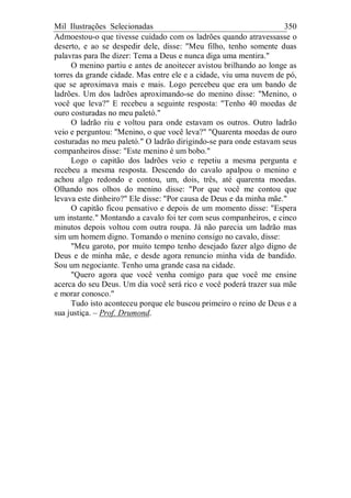 Mil Ilustrações Selecionadas 350
Admoestou-o que tivesse cuidado com os ladrões quando atravessasse o
deserto, e ao se despedir dele, disse: "Meu filho, tenho somente duas
palavras para lhe dizer: Tema a Deus e nunca diga uma mentira."
O menino partiu e antes de anoitecer avistou brilhando ao longe as
torres da grande cidade. Mas entre ele e a cidade, viu uma nuvem de pó,
que se aproximava mais e mais. Logo percebeu que era um bando de
ladrões. Um dos ladrões aproximando-se do menino disse: "Menino, o
você que leva?" E recebeu a seguinte resposta: "Tenho 40 moedas de
ouro costuradas no meu paletó."
O ladrão riu e voltou para onde estavam os outros. Outro ladrão
veio e perguntou: "Menino, o que você leva?" "Quarenta moedas de ouro
costuradas no meu paletó." O ladrão dirigindo-se para onde estavam seus
companheiros disse: "Este menino é um bobo."
Logo o capitão dos ladrões veio e repetiu a mesma pergunta e
recebeu a mesma resposta. Descendo do cavalo apalpou o menino e
achou algo redondo e contou, um, dois, três, até quarenta moedas.
Olhando nos olhos do menino disse: "Por que você me contou que
levava este dinheiro?" Ele disse: "Por causa de Deus e da minha mãe."
O capitão ficou pensativo e depois de um momento disse: "Espera
um instante." Montando a cavalo foi ter com seus companheiros, e cinco
minutos depois voltou com outra roupa. Já não parecia um ladrão mas
sim um homem digno. Tomando o menino consigo no cavalo, disse:
"Meu garoto, por muito tempo tenho desejado fazer algo digno de
Deus e de minha mãe, e desde agora renuncio minha vida de bandido.
Sou um negociante. Tenho uma grande casa na cidade.
"Quero agora que você venha comigo para que você me ensine
acerca do seu Deus. Um dia você será rico e você poderá trazer sua mãe
e morar conosco."
Tudo isto aconteceu porque ele buscou primeiro o reino de Deus e a
sua justiça. – Prof. Drumond.
 