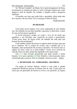 Mil Ilustrações Selecionadas 352
Na "Divina Comédia", de Dante, faz o poeta desaparecer da fronte
do peregrino os estigmas de todos os vícios e pecados, depois que o anjo
apagou o sinal do orgulho. Na verdade, o orgulho exclui o progresso
espiritual.
O humilde, por mais que tenha feito e aprendido, afinal nada sabe
de si mesmo e de seus feitos. Ele só enxerga os feitos de Deus.
– Kraft und Licht.
HUMILDADE
Uma pobre jovem inglesa vivia como empregada de uma família
rica. Seu trabalho era um tanto humilde e grosseiro e, além disso, o dono
da casa era bem pouco agradável.
A jovem procurava sempre ser cristã e viver de tal modo que
agradasse a seu Salvador; mas surgiu-lhe na mente o pensamento:
"Como posso fazer, de forma cristã, um trabalho tão rude para este
homem tão desconsiderado?"
Certa manhã o patrão lhe trouxe os sapatos cheios de lama, para que
ela os limpasse. Ela se encheu de revolta, mas à medida que os ia
limpando, outro pensamento lhe ocorreu à memória: "Se fossem estes os
sapatos de Jesus, como eu os faria brilhar!" Assim, novo conceito da
vida lhe entrou na alma, dando-lhe dignidade como nunca antes.
Este é o mais elevado pensamento que pode invadir a mente
humana: viver para agradar a Cristo. Redime a vida do pecado, torna-
a destemida ante as provas, feliz na soledade e eterna no amor. – Seleto.
A HUMILDADE DA VERDADEIRA GRANDEZA
Um grupo de turistas ingleses visitava a casa onde o grande
compositor Beethoven passou os últimos dias de vida. O guia (que era
como que um apreciador de heróis) os levou a um aposento; ali ergueu
 