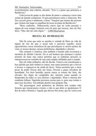 Mil Ilustrações Selecionadas 353
reverentemente uma coberta, dizendo: "Este é o piano que pertenceu a
Beethoven."
Uma jovem do grupo se pôs diante do piano e começou a tocar uma
sonata do grande compositor. O guia permaneceu sério e silencioso. Por
fim a jovem girou o tamborete, e disse: "Imagino que muitas das pessoas
que visitam este lugar se orgulham de tocar no piano de Beethoven."
"Bom, senhorita... Padereswsky esteve aqui no verão passado, e
alguns de seus amigos instaram com ele para que tocasse, mas ele lhes
disse: "Não, não me sinto digno." – 3.000 Illustrations.
BELEZA DA HUMILHAÇÃO
Não há coisa que mais se oponha à vontade de Deus na vida de
alguns de nós do que o nosso tolo e perverso orgulho, nosso
egocentrismo, nossa insistência de que prevaleçam os nossos pontos de
vista, os nossos desejos, nossas preferências, dignidades e direitos.
Não somente a América, mas também o mundo todo reverencia a
memória de Abraão Lincoln. Eis aí um homem que alcançou o pícaro
terrestre da fama mas nunca permitiu que as ambições pessoais se
interpusessem no caminho de suas mais amplas utilidades para o mundo.
Que ele tinha ambições, não há dúvida. Tomava em consideração a
boa opinião que dele tinham os outros, mas nunca permitiu que o louvor
o levasse a esquecer-se da senda do dever. Nunca permitiu que a mera
posse do poder fizesse dele um tirano. Possuía a graça salvadora da
humildade. Era bem humilde, porém nunca se tornou tão forte, tão
elevado, tão digno da companhia dos imortais como quando se
desprendeu de todos os seus direitos e dignidades. Nisto a maioria dos
estadistas falham. Napoleão procurou coroas para si, para seus irmãos e
para seus favoritos. Tal ambição destrói seus próprios fins.
"Os personagens mais poderosos da História têm sempre sido
homens que renunciaram a tronos, e não os que deles se apoderaram. O
Rei de toda a História é Aquele que deixou Seu trono, que Se vestiu com
 