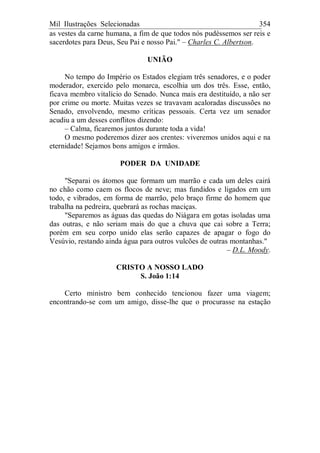 Mil Ilustrações Selecionadas 354
as vestes da carne humana, a fim de que todos nós pudéssemos ser reis e
sacerdotes para Deus, Seu Pai e nosso Pai." – Charles C. Albertson.
UNIÃO
No tempo do Império os Estados elegiam três senadores, e o poder
moderador, exercido pelo monarca, escolhia um dos três. Esse, então,
ficava membro vitalício do Senado. Nunca mais era destituído, a não ser
por crime ou morte. Muitas vezes se travavam acaloradas discussões no
Senado, envolvendo, mesmo críticas pessoais. Certa vez um senador
acudiu a um desses conflitos dizendo:
– Calma, ficaremos juntos durante toda a vida!
O mesmo poderemos dizer aos crentes: viveremos unidos aqui e na
eternidade! Sejamos bons amigos e irmãos.
PODER DA UNIDADE
"Separai os átomos que formam um marrão e cada um deles cairá
no chão como caem os flocos de neve; mas fundidos e ligados em um
todo, e vibrados, em forma de marrão, pelo braço firme do homem que
trabalha na pedreira, quebrará as rochas maciças.
"Separemos as águas das quedas do Niágara em gotas isoladas uma
das outras, e não seriam mais do que a chuva que cai sobre a Terra;
porém em seu corpo unido elas serão capazes de apagar o fogo do
Vesúvio, restando ainda água para outros vulcões de outras montanhas."
– D.L. Moody.
CRISTO A NOSSO LADO
S. João 1:14
Certo ministro bem conhecido tencionou fazer uma viagem;
encontrando-se com um amigo, disse-lhe que o procurasse na estação
 