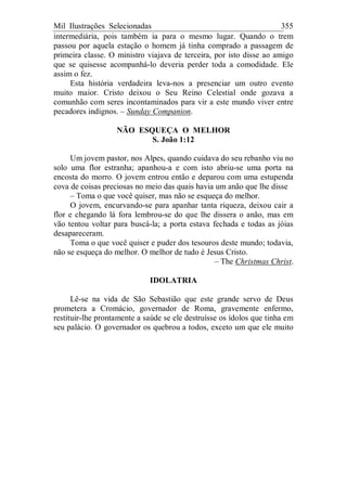 Mil Ilustrações Selecionadas 355
intermediária, pois também ia para o mesmo lugar. Quando o trem
passou por aquela estação o homem já tinha comprado a passagem de
primeira classe. O ministro viajava de terceira, por isto disse ao amigo
que se quisesse acompanhá-lo deveria perder toda a comodidade. Ele
assim o fez.
Esta história verdadeira leva-nos a presenciar um outro evento
muito maior. Cristo deixou o Seu Reino Celestial onde gozava a
comunhão com seres incontaminados para vir a este mundo viver entre
pecadores indignos. – Sunday Companion.
NÃO ESQUEÇA O MELHOR
S. João 1:12
Um jovem pastor, nos Alpes, quando cuidava do seu rebanho viu no
solo uma flor estranha; apanhou-a e com isto abriu-se uma porta na
encosta do morro. O jovem entrou então e deparou com uma estupenda
cova de coisas preciosas no meio das quais havia um anão que lhe disse
– Toma o que você quiser, mas não se esqueça do melhor.
O jovem, encurvando-se para apanhar tanta riqueza, deixou cair a
flor e chegando lá fora lembrou-se do que lhe dissera o anão, mas em
vão tentou voltar para buscá-la; a porta estava fechada e todas as jóias
desapareceram.
Toma o que você quiser e puder dos tesouros deste mundo; todavia,
não se esqueça do melhor. O melhor de tudo é Jesus Cristo.
– The Christmas Christ.
IDOLATRIA
Lê-se na vida de São Sebastião que este grande servo de Deus
prometera a Cromácio, governador de Roma, gravemente enfermo,
restituir-lhe prontamente a saúde se ele destruísse os ídolos que tinha em
seu palácio. O governador os quebrou a todos, exceto um que ele muito
 
