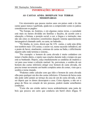 Mil Ilustrações Selecionadas 357
INFORMAÇÕES DIVERSAS
AS CASTAS AINDA DOMINAM NAS TERRAS
MISSIONÁRIAS
Um missionário que passou muitos anos em países onde a lei das
castas quase nunca é quebrada, ajuda-nos a compreender como os judeus
consideravam os pagãos:
"Na Europa, na América, e em algumas outras terras, a sociedade
está mais ou menos dividida em famílias e facções, de acordo com a
educação, a fortuna, a posição social, a cor, a língua e a instrução; mas
não são estes os elementos constituintes daquele sistema aparentemente
inexpugnável chamado zarth, ou casta, no Indostão...
"Os hindus, às vezes, dizem que há 12½ castas, e cada uma delas
tem também mais 12½ castas; e assim vai, numa sucessão infindável, até
o ponto de haver, atualmente, centenas de castas na Índia, e dificilmente
alguém sabe onde termina o sistema...
"Por exemplo: o homem de casta elevada é muito cuidadoso em
tomar o banho diário, e repete suas orações durante todo o tempo em que
está se banhando. Depois, calça imediatamente as sandálias de madeira e
vai para casa tomar a refeição matinal. Se, porventura, a sombra de um
homem das castas inferiores atingir esse homem de casta elevada, ele
precisa tomar novamente um banho completo antes de comer, visto que a
sombra o torna imundo.
"Podemos então calcular com que ódio o homem de casta elevada
olha para qualquer um dos das castas inferiores. O homem de baixa casta
não pode subir jamais ao terraço da casa de um de casta elevada, a não
ser depois que os donos desocupem a casa. Coisa alguma, a não ser a
graça de Deus no coração de tais pessoas, poderá mudar semelhantes
condições.
"Certo dia um cristão nativo tocou acidentalmente uma junta de
bois que puxava um carro que conduzia um barril cheio d'água. O
 