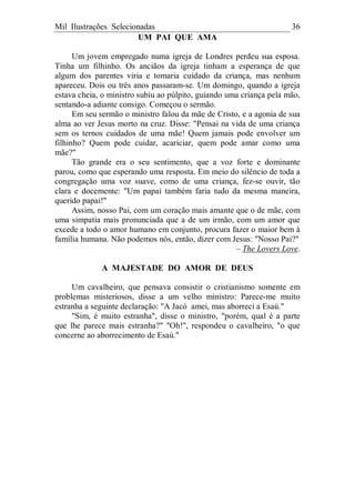 Mil Ilustrações Selecionadas 36
UM PAI QUE AMA
Um jovem empregado numa igreja de Londres perdeu sua esposa.
Tinha um filhinho. Os anciãos da igreja tinham a esperança de que
algum dos parentes viria e tomaria cuidado da criança, mas nenhum
apareceu. Dois ou três anos passaram-se. Um domingo, quando a igreja
estava cheia, o ministro subiu ao púlpito, guiando uma criança pela mão,
sentando-a adiante consigo. Começou o sermão.
Em seu sermão o ministro falou da mãe de Cristo, e a agonia de sua
alma ao ver Jesus morto na cruz. Disse: "Pensai na vida de uma criança
sem os ternos cuidados de uma mãe! Quem jamais pode envolver um
filhinho? Quem pode cuidar, acariciar, quem pode amar como uma
mãe?"
Tão grande era o seu sentimento, que a voz forte e dominante
parou, como que esperando uma resposta. Em meio do silêncio de toda a
congregação uma voz suave, como de uma criança, fez-se ouvir, tão
clara e docemente: "Um papai também faria tudo da mesma maneira,
querido papai!"
Assim, nosso Pai, com um coração mais amante que o de mãe, com
uma simpatia mais pronunciada que a de um irmão, com um amor que
excede a todo o amor humano em conjunto, procura fazer o maior bem à
família humana. Não podemos nós, então, dizer com Jesus: "Nosso Pai?"
– The Lovers Love.
A MAJESTADE DO AMOR DE DEUS
Um cavalheiro, que pensava consistir o cristianismo somente em
problemas misteriosos, disse a um velho ministro: Parece-me muito
estranha a seguinte declaração: "A Jacó amei, mas aborreci a Esaú."
"Sim, é muito estranha", disse o ministro, "porém, qual é a parte
que lhe parece mais estranha?" "Oh!", respondeu o cavalheiro, "o que
concerne ao aborrecimento de Esaú."
 