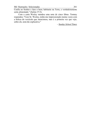Mil Ilustrações Selecionadas 361
Confia no Senhor e faze o bem; habitarás na Terra, e verdadeiramente
serás alimentado." (Salmo 37:3).
Com a carta Wesley mandou uma nota de cinco libras. Tommy
respondeu: "Caro Sr. Wesley, tenho-me impressionado muitas vezes com
a beleza do versículo que mencionou, mas é a primeira vez que vejo,
sobre ele, nota tão explicativa."
– Sunday School Times
 