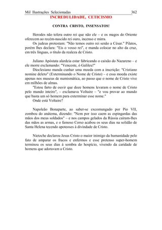 Mil Ilustrações Selecionadas 362
INCREDULIDADE, CETICISMO
CONTRA CRISTO, INSENSATOS!
Herodes não tolera outro rei que não ele – e os magos do Oriente
oferecem ao recém-nascido rei ouro, incenso e mirra.
Os judeus protestam: "Não temos outro rei senão a César." Pilatos,
porém lhes declara: "Eis o vosso rei", e manda colocar no alto da cruz,
em três línguas, o título da realeza de Cristo.
Juliano Apóstata alardeia estar fabricando o caixão do Nazareno – e
ele morre exclamando: "Venceste, ó Galileu!"
Dioclesiano manda cunhar uma moeda com a inscrição: "Cristiano
nomine deleto" (Exterminando o Nome de Cristo) – e essa moeda existe
apenas nos museus de numismática, ao passo que o nome de Cristo vive
em milhões de almas.
"Estou farto de ouvir que doze homens levaram o nome de Cristo
pelo mundo inteiro", – exclamava Voltaire – "e vou provar ao mundo
que basta um só homem para exterminar esse nome."
Onde está Voltaire?
Napoleão Bonaparte, ao saber-se excomungado por Pio VII,
zombou do anátema, dizendo: "Nem por isso caem as espingardas das
mãos dos meus soldados" – e nos campos gelados da Rússia caíram-lhes
das mãos as armas, e o famoso Corso acabou os seus dias na solidão de
Santa Helena tecendo apoteoses à divindade de Cristo.
Nietzche declarou Jesus Cristo o maior inimigo da humanidade pelo
fato de amparar os fracos e enfermos e esse pretenso super-homem
terminou os seus dias à sombra do hospício, vivendo da caridade de
homens que adoravam a Cristo.
 