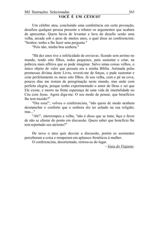 Mil Ilustrações Selecionadas 363
VOCÊ É UM CÉTICO?
Um célebre ateu, concluindo uma conferência em certa povoação,
desafiou qualquer pessoa presente a rebater os argumentos que acabara
de apresentar. Quem havia de levantar a luva do desafio senão uma
velha, arcada sob o peso de muitos anos, a qual disse ao conferencista:
"Senhor, tenho a lhe fazer uma pergunta."
"Pois não, minha boa senhora."
"Há dez anos tive a infelicidade de enviuvar, ficando sem arrimo no
mundo, tendo oito filhos, todos pequenos, para sustentar e criar, na
pobreza mais aflitiva que se pode imaginar. Salvo umas coisas velhos, o
único objeto de valor que possuía era a minha Bíblia. Animada pelas
promessas divinas deste Livro, revesti-me de forças, e pude sustentar e
criar perfeitamente os meus oito filhos. Já sou velha, com o pé na cova,
poucos dias me restam de peregrinação neste mundo, mas ando com
perfeita alegria, porque tenho experimentado o amor de Deus e sei que
Ele existe, e morro na firme esperança de uma vida de imortalidade no
Céu com Jesus. Agora diga-me: O seu modo de pensar, que benefícios
lhe tem trazido?"
"Ora essa!", volveu o conferencista, "não quero de modo nenhum
desmanchar o conforto que a senhora diz ter achado na sua religião;
mas..."
"Ah!", interrompeu a velha, "não é disso que se trata; faça o favor
de não se afastar do ponto em discussão. Quero saber que benefício lhe
tem reportado seu ateísmo?"
De novo o ateu quis desviar a discussão, porém os assistentes
perceberam a coisa e romperam em aplausos frenéticos à mulher.
O conferencista, desorientado, retirou-se do lugar.
– Guia do Viajante.
 