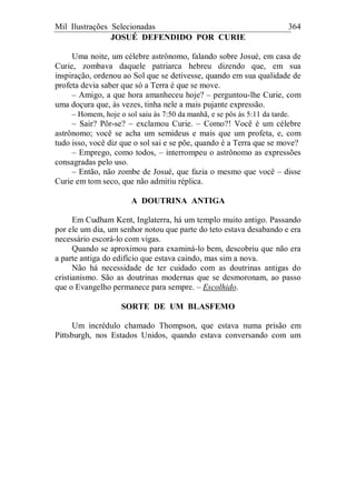 Mil Ilustrações Selecionadas 364
JOSUÉ DEFENDIDO POR CURIE
Uma noite, um célebre astrônomo, falando sobre Josué, em casa de
Curie, zombava daquele patriarca hebreu dizendo que, em sua
inspiração, ordenou ao Sol que se detivesse, quando em sua qualidade de
profeta devia saber que só a Terra é que se move.
– Amigo, a que hora amanheceu hoje? – perguntou-lhe Curie, com
uma doçura que, às vezes, tinha nele a mais pujante expressão.
– Homem, hoje o sol saiu às 7:50 da manhã, e se pôs às 5:11 da tarde.
– Sair? Pôr-se? – exclamou Curie. – Como?! Você é um célebre
astrônomo; você se acha um semideus e mais que um profeta, e, com
tudo isso, você diz que o sol sai e se põe, quando é a Terra que se move?
– Emprego, como todos, – interrompeu o astrônomo as expressões
consagradas pelo uso.
– Então, não zombe de Josué, que fazia o mesmo que você – disse
Curie em tom seco, que não admitiu réplica.
A DOUTRINA ANTIGA
Em Cudham Kent, Inglaterra, há um templo muito antigo. Passando
por ele um dia, um senhor notou que parte do teto estava desabando e era
necessário escorá-lo com vigas.
Quando se aproximou para examiná-lo bem, descobriu que não era
a parte antiga do edifício que estava caindo, mas sim a nova.
Não há necessidade de ter cuidado com as doutrinas antigas do
cristianismo. São as doutrinas modernas que se desmoronam, ao passo
que o Evangelho permanece para sempre. – Escolhido.
SORTE DE UM BLASFEMO
Um incrédulo chamado Thompson, que estava numa prisão em
Pittsburgh, nos Estados Unidos, quando estava conversando com um
 