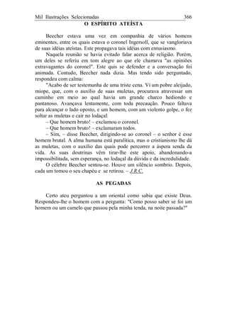 Mil Ilustrações Selecionadas 366
O ESPÍRITO ATEÍSTA
Beecher estava uma vez em companhia de vários homens
eminentes, entre os quais estava o coronel Ingersoll, que se vangloriava
de suas idéias ateístas. Este propagava tais idéias com entusiasmo.
Naquela reunião se havia evitado falar acerca de religião. Porém,
um deles se referiu em tom alegre ao que ele chamava "as opiniões
extravagantes do coronel". Este quis se defender e a conversação foi
animada. Contudo, Beecher nada dizia. Mas tendo sido perguntado,
respondeu com calma:
"Acabo de ser testemunha de uma triste cena. Vi um pobre aleijado,
míope, que, com o auxílio de suas muletas, procurava atravessar um
caminho em meio ao qual havia um grande charco hediondo e
pantanoso. Avançava lentamente, com toda precaução. Pouco faltava
para alcançar o lado oposto, e um homem, com um violento golpe, o fez
soltar as muletas e cair no lodaçal.
– Que homem bruto! – exclamou o coronel.
– Que homem bruto! – exclamaram todos.
– Sim, – disse Beecher, dirigindo-se ao coronel – o senhor é esse
homem brutal. A alma humana está paralítica, mas o cristianismo lhe dá
as muletas, com o auxílio das quais pode percorrer a áspera senda da
vida. As suas doutrinas vêm tirar-lhe este apoio, abandonando-a
impossibilitada, sem esperança, no lodaçal da dúvida e da incredulidade.
O célebre Beecher sentou-se. Houve um silêncio sombrio. Depois,
cada um tomou o seu chapéu e se retirou. – J.R.C.
AS PEGADAS
Certo ateu perguntou a um oriental como sabia que existe Deus.
Respondeu-lhe o homem com a pergunta: "Como posso saber se foi um
homem ou um camelo que passou pela minha tenda, na noite passada?"
 