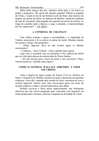 Mil Ilustrações Selecionadas 367
Sabia pelas marcas dos pés. Apontou então para o sol estava se
pondo e perguntou: "De quem são aquelas pegadas? Olhem as pegadas
de Cristo, e vejam se são de um homem ou de um Deus. Que marcas são
aquelas nas portas de Naim, no sepulcro de Betânia, saindo da sepultura
de José de Arimatéia? Que pegadas são aquelas nas portas da tristeza, ao
longo do caminho onde o leproso, o cego, o aleijado, o endemoninhado
por Ele esperavam?" – J.R. Miller.
A CONDESSA DE CHATELET
Uma infeliz criatura a quem a incredulidade e a impiedade de
Voltaire arrancaram a fé se achava às portas da morte. Mandou chamar
seu mestre e amigo e lhe perguntou:
– Afinal, diga-me: devo ou não receber agora os últimos
sacramentos?
– Condessa, – disse Voltaire – tome o partido mais seguro.
Logo veio o sacerdote mas só encontrou o frio cadáver da infeliz
que em vida tanto abusou da misericórdia de Nosso Senhor.
– Ah! não deixem para a hora da morte a sua conversão a Deus.
Tomem desde já o "partido mais seguro"!
COMO O GENERAL WALLACE APRENDEU A CRER
EM CRISTO
Antes e depois de algum tempo da Guerra Civil na América do
Norte, o General Lew Wallace inclinava-se para a descrença em questões
religiosas. Certo dia, viajando pela estrada de ferro, encontrou-se com o
coronel Ingersoll, famoso ateu. Sua conversação girou em torno do
assunto religioso e então o coronel apresentou suas idéias.
Wallace ouviu-as e ficou muito impressionado, mas finalmente
observou que não estava preparado para concordar com Ingersoll em
certas proposições extremas, relativas à negação da divindade de Cristo.
 