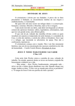 Mil Ilustrações Selecionadas 369
JESUS CRISTO
SUA PESSOA, OBRA EXPIATÓRIA, VICÁRIA, SACERDOTAL E MEDIADORA
DIVINDADE DE JESUS
O cristianismo é divino por seu fundador. A prova são os fatos
precedentes à fundação, as circunstâncias inéditas da sua origem e
estabelecimento, e o testemunho.
Há quase dois mil anos ocorre um milagre diário: é a conservação.
Gerações e sistemas, filósofos e filosofias, tudo se foi à voragem.
Cada século tem tido seu ídolo, cada ídolo tem baqueado ao abismo
comum das apoteoses humanas: sábios, legisladores, reformadores, tudo
que teve um grande nome, uma efêmera glória.
O que está de pé, rodeado das muralhas divinas contra as quais
ressaltam em espuma as tempestades da razão humana, é o estandarte da
Cruz, o avião dos mártires, a estrela dos sábios civilizadores. Este é que
é o milagre, que incomoda os adversários da igreja. Para não o
confessarem, injuriam-no.
O cristianismo começa com o mundo. Não é um fato meramente
histórico, mas um elo na concatenação dos sucessos constitutivos da vida
da humanidade. – Camilo Castelo Branco, Divindade de Jesus.
JESUS É NOSSO MARAVILHOSO SALVADOR
I Tim. 1:15
Certa noite João Wesley estava a caminho de casa, voltando do
trabalho. Na estrada, apareceu dentre as trevas um homem, exigindo-lhe
bruscamente o dinheiro ou a vida.
– Meu amigo – disse Wesley bondosamente, entregando tudo –
talvez um dia o senhor deseje abandonar essa vida. Quando chegar esse
tempo, lembre-se disto: "Cristo veio ao mundo para salvar os pecadores"
e: "O sangue de Jesus Cristo nos purifica de todo o pecado".
 