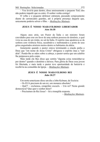 Mil Ilustrações Selecionadas 372
– Vou levá-lo para dentro, disse ansiosamente o pequeno Ted; eles
não podem impedir que eu entre. O senhor venha comigo!
O velho e o pequeno defensor entraram, passando corajosamente
diante de carrancudos guardas, até à própria presença daquele que,
unicamente poderia salvar o filho. – Meditações Matinais.
JESUS É NOSSO MARAVILHOSO LIBERTADOR
Atos 16:18
Alguns anos atrás, um Pastor da Índia e um ministro foram
convidados para orar em favor de uma senhora possessa do demônio, a qual
vivia na casa de um irmão, no sul da Índia. O espírito mau apoderava-se da
senhora com violência física, sacudindo-a e maltratando-a a ponto de seus
gritos angustiados atraírem muitos dentre os habitantes da aldeia.
Justamente quando o pastor estava terminando a oração pediu a
Deus que "em nome de Jesus Cristo" obrigasse o espírito mau a "sair
dela". Pondo-lhe as mãos sobre a cabeça, o pastor sentiu que um calafrio
lhe perpassava pelo corpo.
Mais tarde ela lhes disse que sentira "alguma coisa remoinhar-se
por dentro" quando o demônio a deixou. Para glória de Deus essa jovem
foi libertada, e mais tarde o pastor teve oportunidade de batizá-la e
recebê-la na comunhão da Igreja. – Meditações Matinais.
JESUS É NOSSO MARAVILHOSO REI
João 18:37
Um norte-americano disse um dia a John Kelman, da Escócia:
– Os EUA precisam de um rei, um monarca absoluto!
– Quê?! – exclamou, estupefato escocês. – Um rei? Nesta grande
democracia? Que quer o senhor dizer?
– Precisamos do Rei Jesus! – foi a tranqüila resposta.
– Meditações Matinais.
 