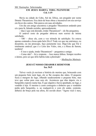Mil Ilustrações Selecionadas 373
EM JESUS HABITA TODA PLENITUDE
Col. 1:19
Havia na cidade do Cabo, Sul da África, um pregador por nome
Donnie Theunnison. Era cheio de boas obras e incansável em seu serviço
em favor dos outros. Não parava em suas atividades.
Um dia um amigo encontrou o pregador Theunnison andando para
cá e para lá, falando sozinho, apressadamente.
– Que é que está dizendo, irmão Theunnison? – ele lhe perguntou.
O amável rosto do pregador abriu-se num sorriso de íntima
satisfação.
– Oh! – disse ele, com a voz trêmula de satisfação. Eu estava
apenas contando a Jesus quão belo Ele é! Toda vez que me entristeço, ou
desanimo, ou me preocupo, faço justamente isso. Digo-Lhe que Ele é
totalmente amável; que é o Lírio dos Vales, sim, e a Rosa de Sarom,
também!
– E isso o ajuda, irmão Theunnison? – perguntou o amigo.
– Como não? – foi a resposta. – Isso nunca falhou. Sempre recobro
o ânimo, pois sei que nEle habita toda a plenitude!
– Meditações Matinais.
JESUS É NOSSO CRIADOR E REDENTOR
Isa. 54:5
Talvez vocês já ouviram a história do menino que, brincando com
um pequeno bote num lago, ele se lhe escapou das mãos. O pequeno
ficou à margem do lago, olhando saudosamente o pequeno bote, mas
teve que voltar para casa sem ele. Aconteceu que dias depois viu o
barquinho exposto numa loja. É que alguém o havia apanhado, no lago, e
vendido à loja. O menino a custo conseguiu o dinheiro que o vendedor
pedia pelo barquinho, e, ao readquiri-lo e com ele andar, contente,
debaixo do braço pela rua afora, foi ouvido dizer: "Agora você é meu,
 