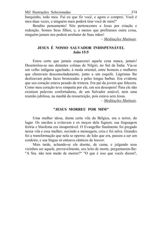 Mil Ilustrações Selecionadas 374
barquinho, todo meu. Fui eu que fiz você, e agora o comprei. Você é
meu duas vezes, e ninguém mais poderá tirar você de mim!"
Bendito pensamento! Nós pertencemos a Jesus por criação e
redenção. Somos Seus filhos, e, a menos que prefiramos outra coisa,
ninguém jamais nos poderá arrebatar de Suas mãos!
– Meditações Matinais.
JESUS É NOSSO SALVADOR INDISPENSÁVEL
João 15:5
Estou certo que jamais esquecerei aquela cena nunca, jamais!
Desenrolou-se nas distantes colinas de Nilgiri, no Sul da Índia. Via-se
um velho indígena agachado, à moda oriental, entre homens e mulheres
que choravam desconsoladamente, junto a um esquife. Lágrimas lhe
deslizavam pelas faces bronzeadas e pelas longas barbas. Era evidente
que seu coração estava pesado de tristeza. Era pai da jovem que falecera.
Como meu coração teve simpatia por ele, em seu desespero! Para ele não
existiam palavras confortadoras, de um Salvador amável, nem uma
reunião jubilosa, na manhã da ressurreição, pois estava sem Jesus.
– Meditações Matinais.
"JESUS MORREU POR MIM"
Uma mulher idosa, duma certa vila da Bélgica, era o terror, do
lugar. Os anciãos a evitavam e os moços dela fugiam; sua linguagem
feriria e blasfema era insuportável. O Evangelho finalmente foi pregado
nessa vila e essa mulher, ouvindo a mensagem, creu e foi salva. Grandes
foi a transformação que nela se operou: de leão que era, passou a ser um
cordeiro, e sua língua só entoava cânticos de louvor.
Mais tarde, achando-se ela doente, de cama, e julgando seus
vizinhos ser aquele, provavelmente, seu leito de morte, perguntaram-lhe:
"A Sra. não tem medo de morrer?" "O que é isso que vocês dizem?,
 